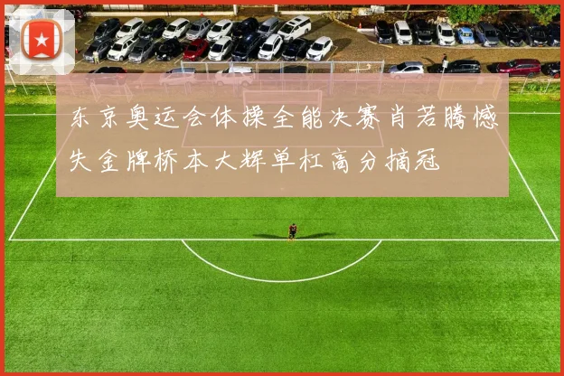 东京奥运会体操全能决赛肖若腾憾失金牌桥本大辉单杠高分摘冠