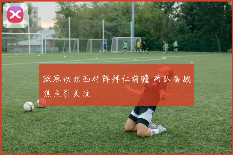 欧冠切尔西对阵拜仁前瞻 两队备战焦点引关注