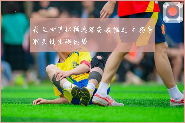 荷兰世界杯预选赛备战推进 主场争取关键出线优势