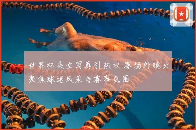 世界杯美女写真引热议 赛场外镜头聚焦球迷风采与赛事氛围