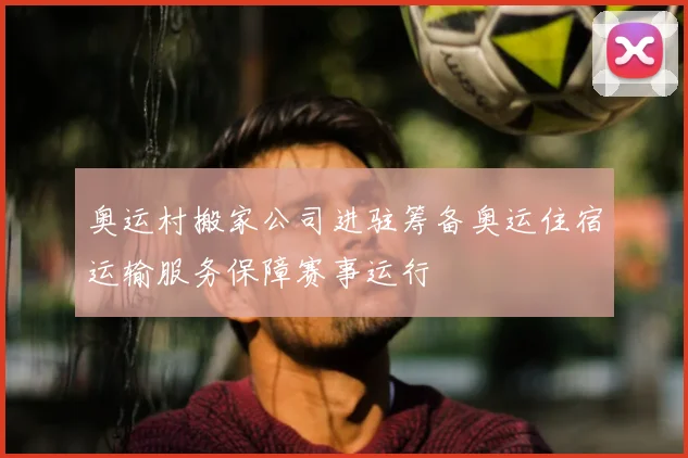 奥运村搬家公司进驻筹备奥运住宿运输服务保障赛事运行