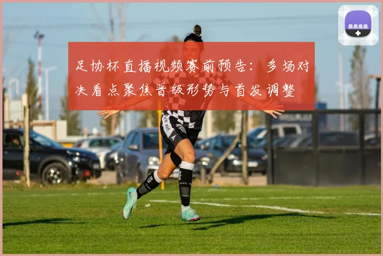 足协杯直播视频赛前预告:多场对决看点聚焦晋级形势与首发调整