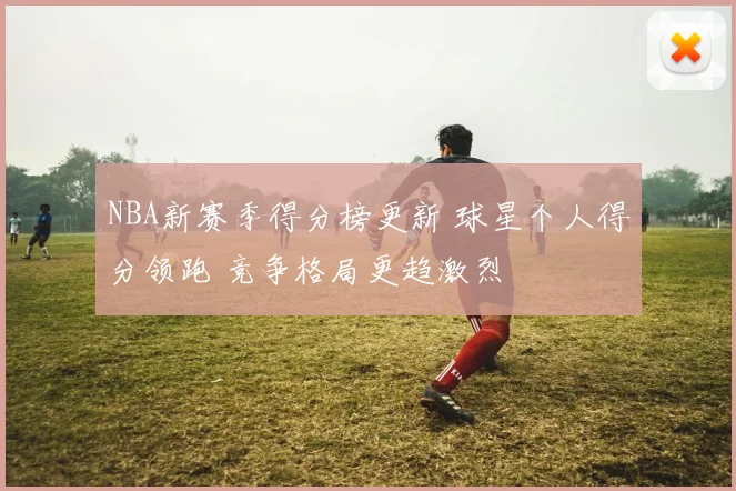 NBA新赛季得分榜更新 球星个人得分领跑 竞争格局更趋激烈