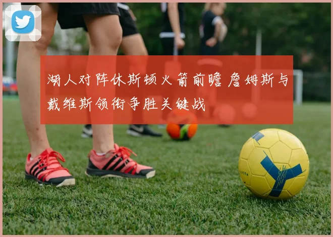 湖人对阵休斯顿火箭前瞻 詹姆斯与戴维斯领衔争胜关键战