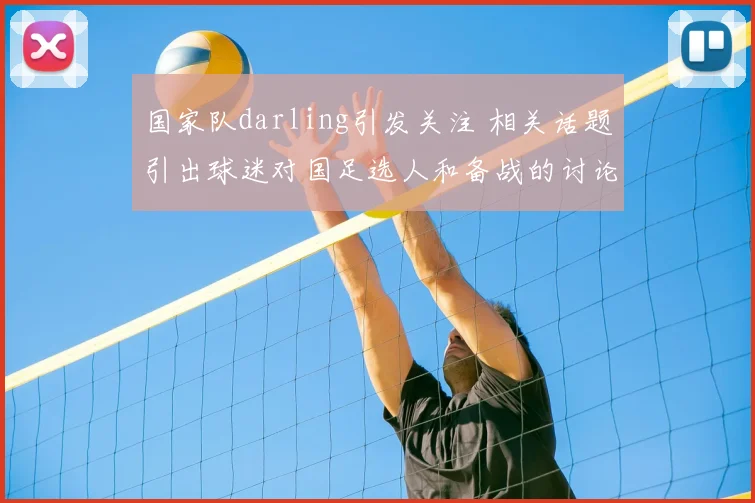 国家队darling引发关注 相关话题引出球迷对国足选人和备战的讨论