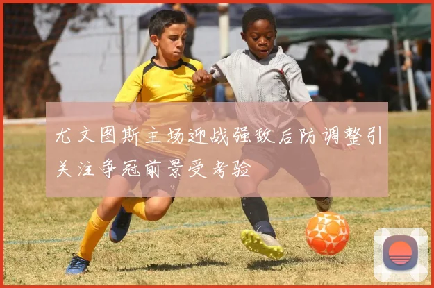 尤文图斯主场迎战强敌后防调整引关注争冠前景受考验
