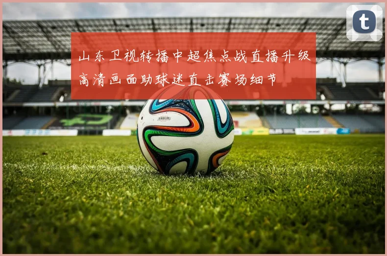 山东卫视转播中超焦点战直播升级高清画面助球迷直击赛场细节