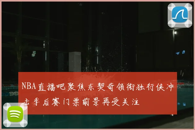 NBA直播吧聚焦东契奇领衔独行侠冲击季后赛门票前景再受关注