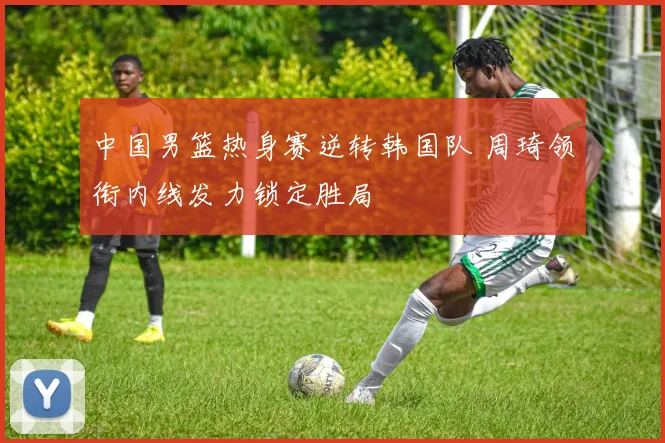 中国男篮热身赛逆转韩国队 周琦领衔内线发力锁定胜局