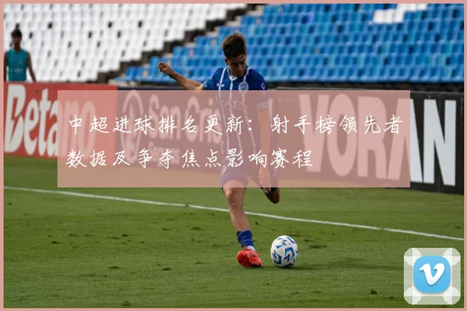 中超进球排名更新：射手榜领先者数据及争夺焦点影响赛程