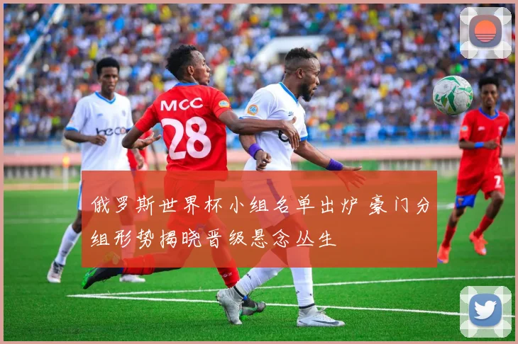 俄罗斯世界杯小组名单出炉 豪门分组形势揭晓晋级悬念丛生