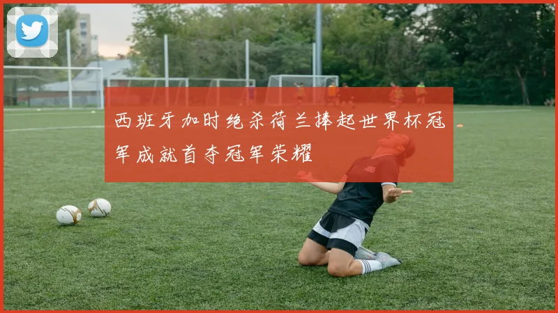 西班牙加时绝杀荷兰捧起世界杯冠军成就首夺冠军荣耀
