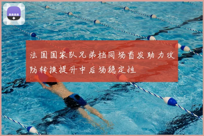 法国国家队兄弟档同场首发助力攻防转换提升中后场稳定性