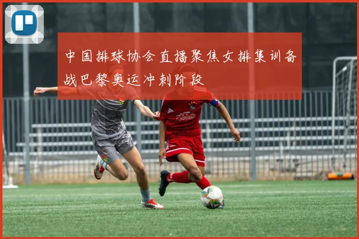 中国排球协会直播聚焦女排集训备战巴黎奥运冲刺阶段