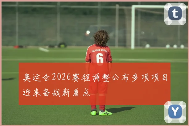 奥运会2026赛程调整公布多项项目迎来备战新看点
