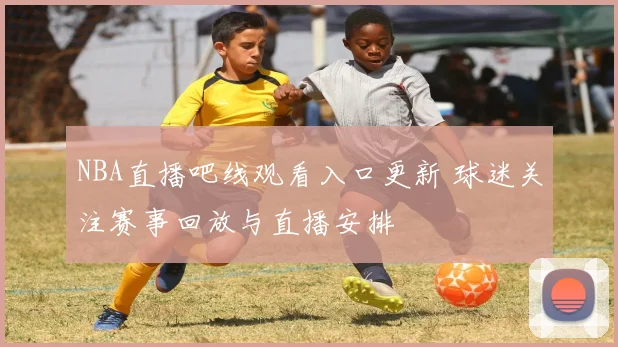 NBA直播吧线观看入口更新 球迷关注赛事回放与直播安排