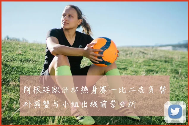 阿根廷欧洲杯热身赛一比二告负 替补调整与小组出线前景分析