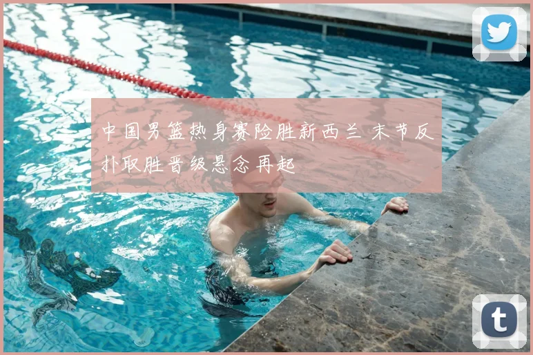 中国男篮热身赛险胜新西兰 末节反扑取胜晋级悬念再起