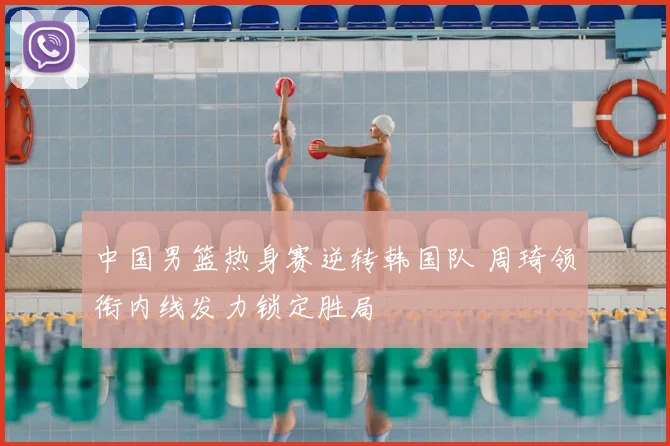 中国男篮热身赛逆转韩国队 周琦领衔内线发力锁定胜局