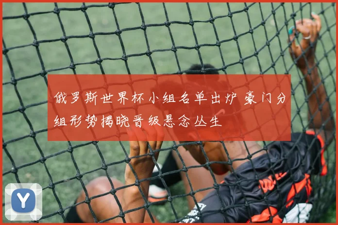 俄罗斯世界杯小组名单出炉 豪门分组形势揭晓晋级悬念丛生