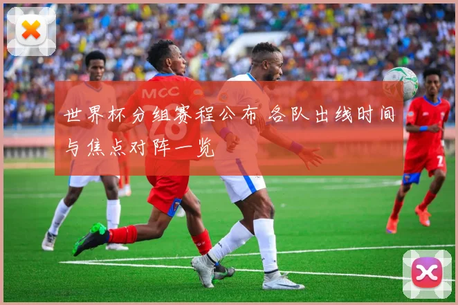 世界杯分组赛程公布 各队出线时间与焦点对阵一览