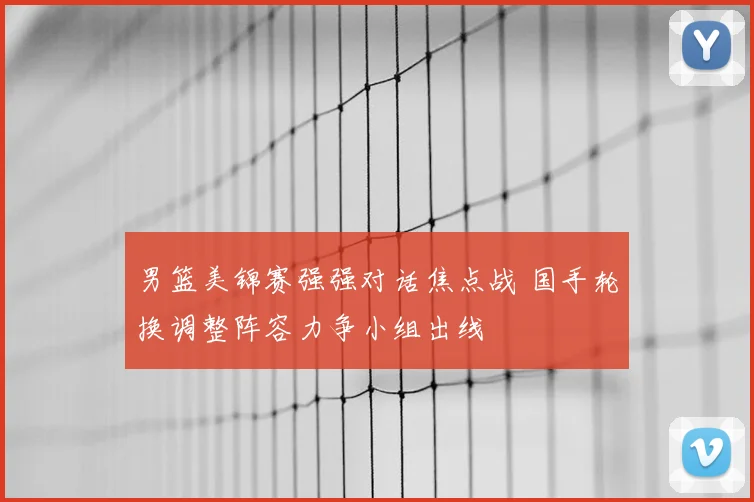 男篮美锦赛强强对话焦点战 国手轮换调整阵容力争小组出线