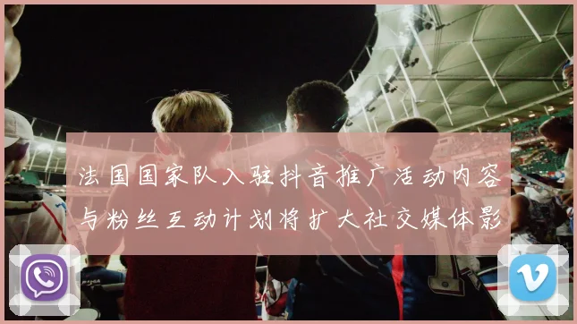 法国国家队入驻抖音推广活动内容与粉丝互动计划将扩大社交媒体影响