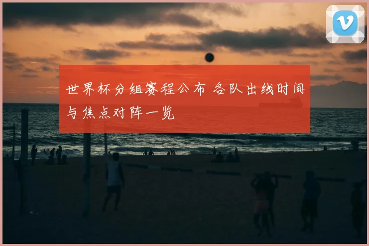 世界杯分组赛程公布 各队出线时间与焦点对阵一览