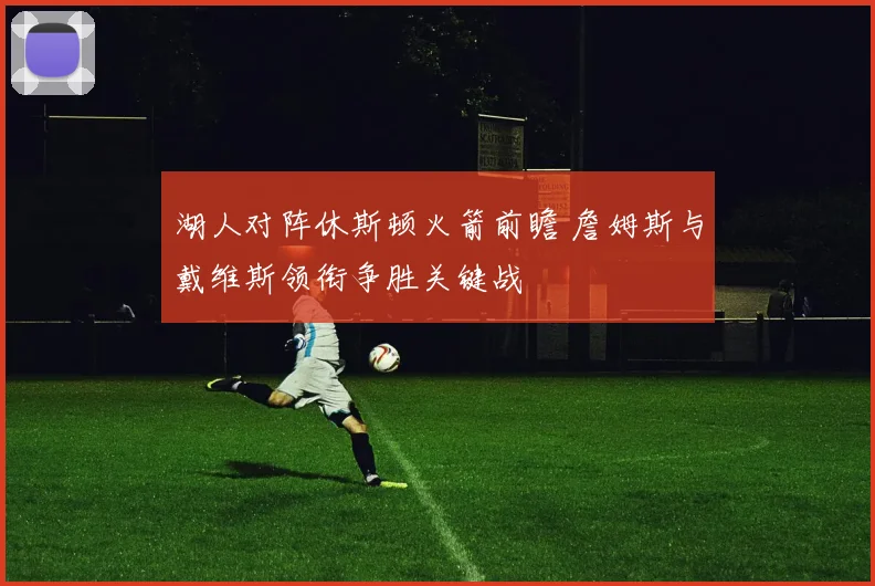 湖人对阵休斯顿火箭前瞻 詹姆斯与戴维斯领衔争胜关键战