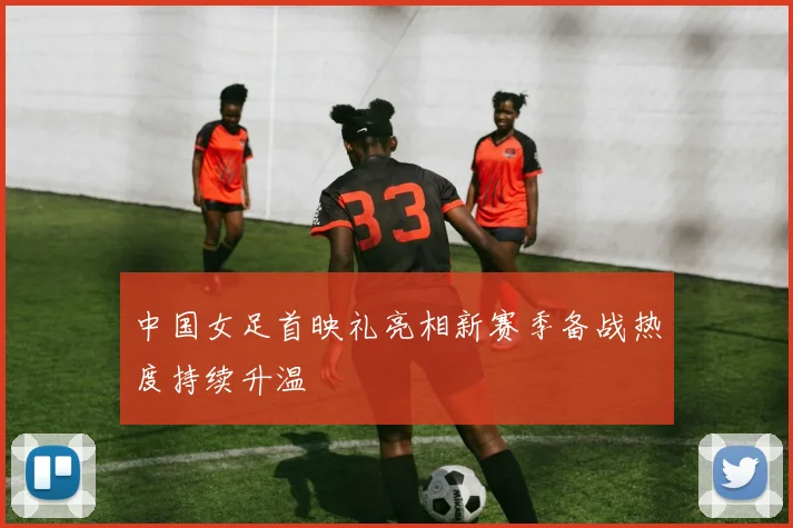 中国女足首映礼亮相新赛季备战热度持续升温
