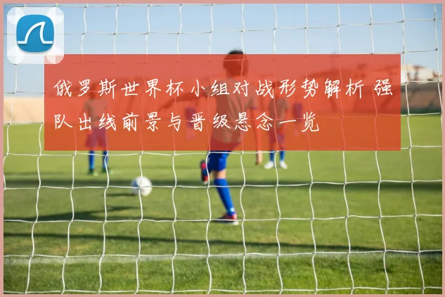 俄罗斯世界杯小组对战形势解析 强队出线前景与晋级悬念一览