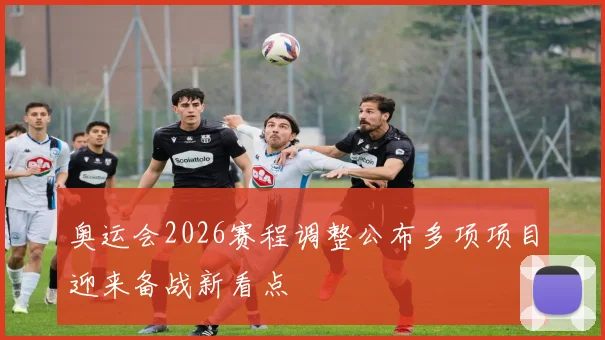 奥运会2026赛程调整公布多项项目迎来备战新看点