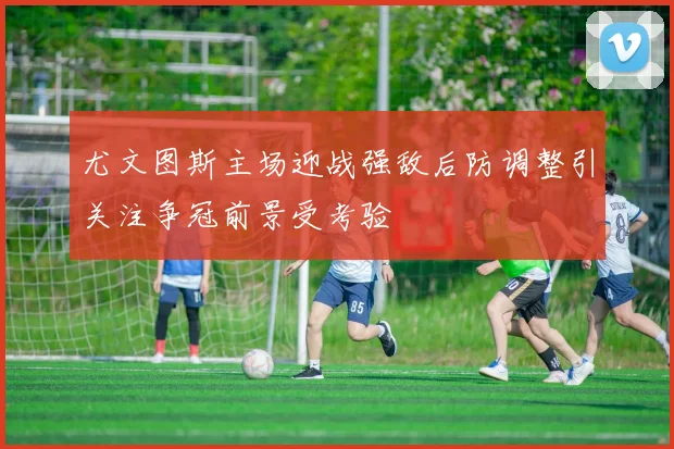 尤文图斯主场迎战强敌后防调整引关注争冠前景受考验