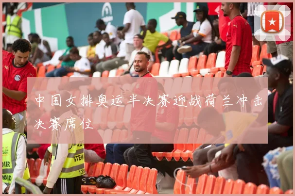 中国女排奥运半决赛迎战荷兰冲击决赛席位