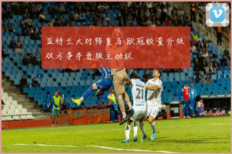 亚特兰大对阵皇马 欧冠较量升级 双方争夺晋级主动权