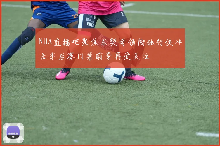 NBA直播吧聚焦东契奇领衔独行侠冲击季后赛门票前景再受关注