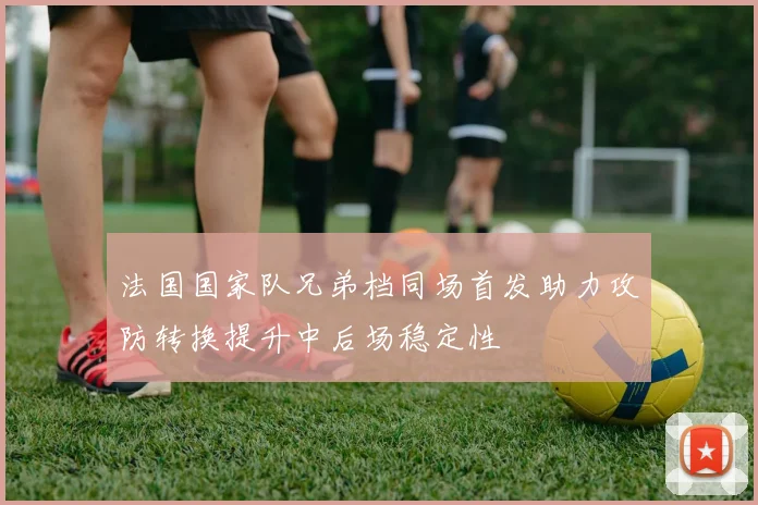 法国国家队兄弟档同场首发助力攻防转换提升中后场稳定性