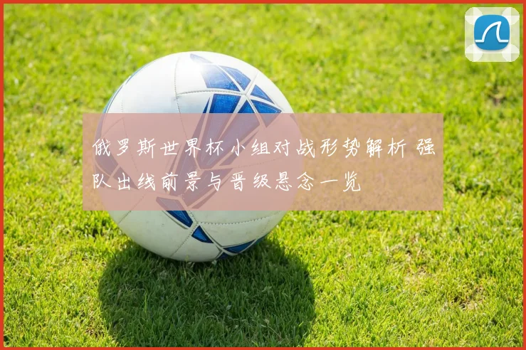 俄罗斯世界杯小组对战形势解析 强队出线前景与晋级悬念一览