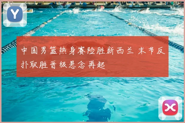 中国男篮热身赛险胜新西兰 末节反扑取胜晋级悬念再起