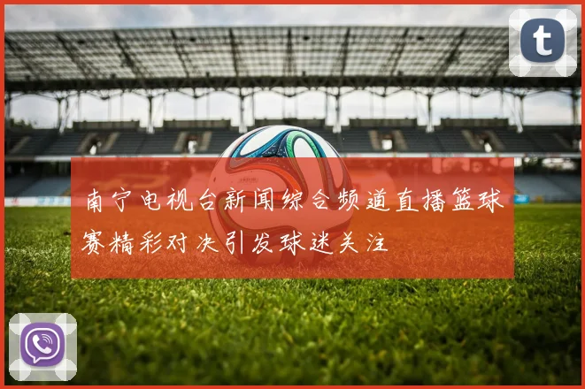 南宁电视台新闻综合频道直播篮球赛精彩对决引发球迷关注