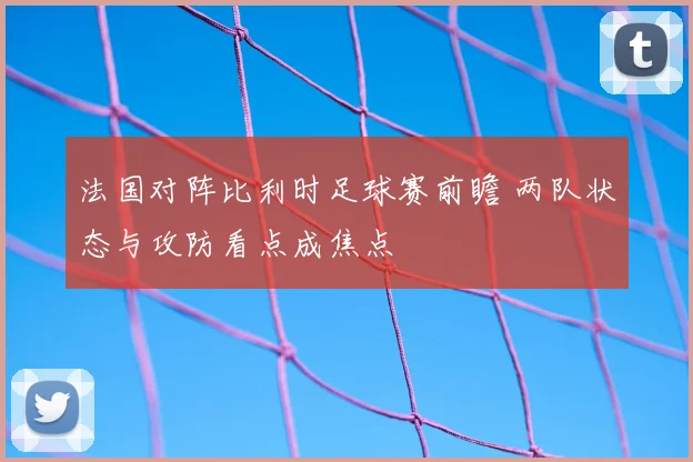 法国对阵比利时足球赛前瞻 两队状态与攻防看点成焦点